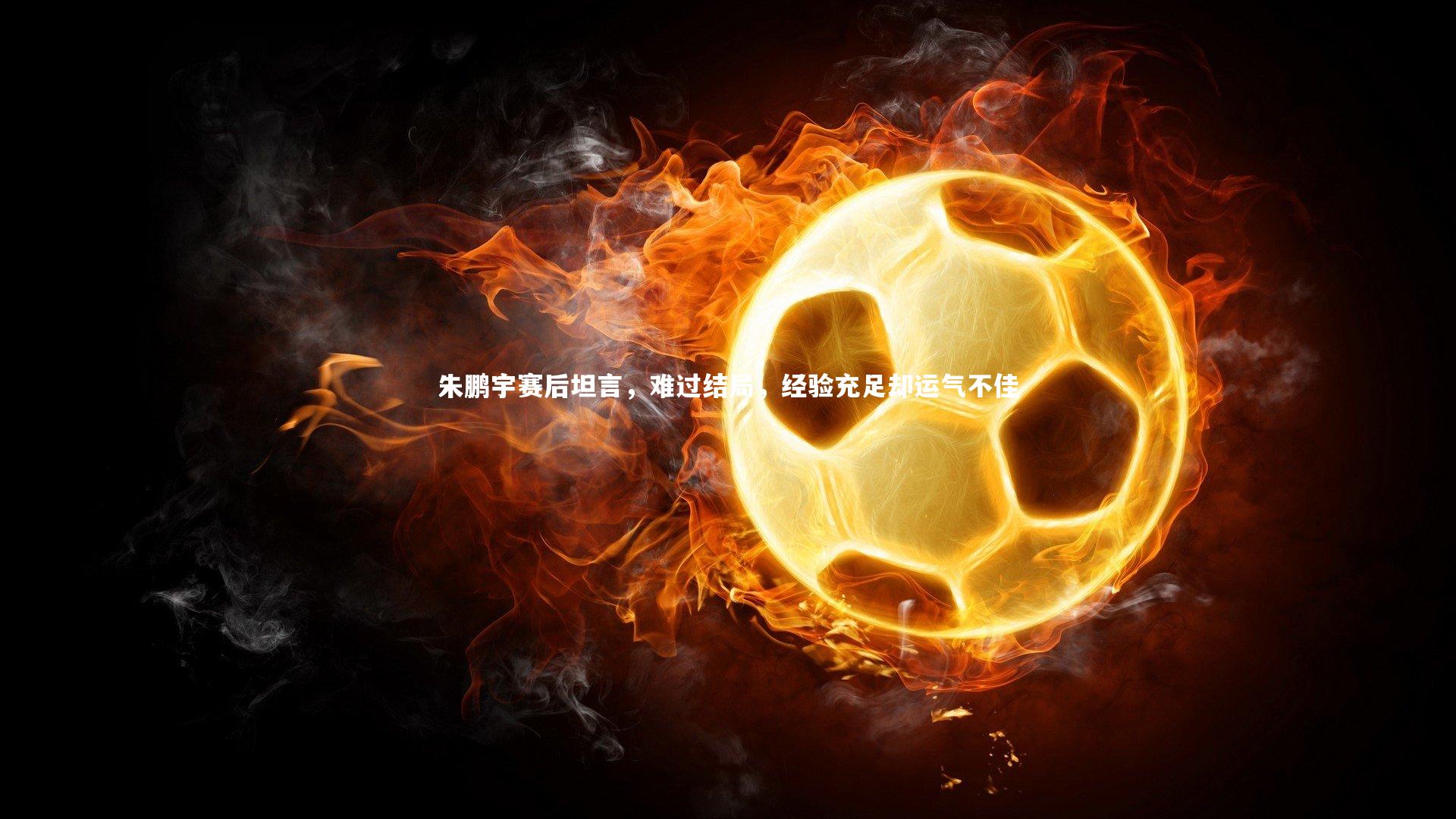 b体育官方入口_朱鹏宇赛后坦言，难过结局，经验充足却运气不佳